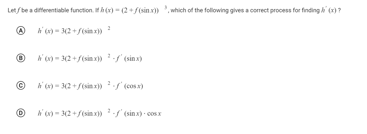 3
Let f be a differentiable function. If h (x) = (2 + f (sin x)) ', which of the following gives a correct process for finding h' (x) ?
h' (x) = 3(2 +f(sin x))
B
h (x) = 3(2 +f(sin .x)) 2f (sinx)
©
h' (x) = 3(2+f(sin x)) 2f' (cos.x)
h (x) = 3(2+f(sin x)) 2 ·f (sinx) · cos x
