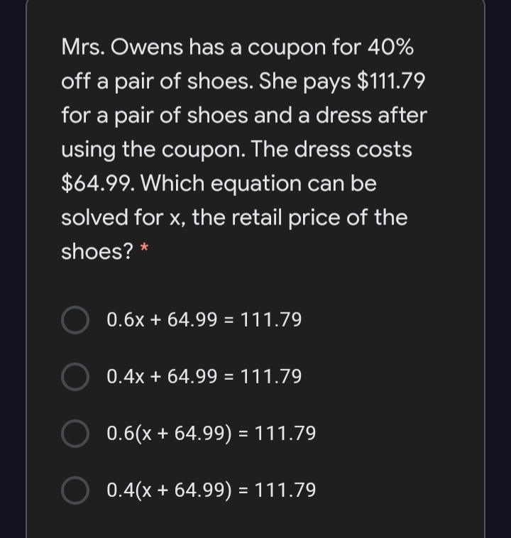 Mrs. Owens has a coupon for 40%
off a pair of shoes. She pays $111.79
for a pair of shoes and a dress after
using the coupon. The dress costs
$64.99. Which equation can be
solved for x, the retail price of the
shoes? *
0.6x + 64.99 = 111.79
0.4x + 64.99 = 111.79
0.6(x + 64.99) = 111.79
0.4(x + 64.99) = 111.79
