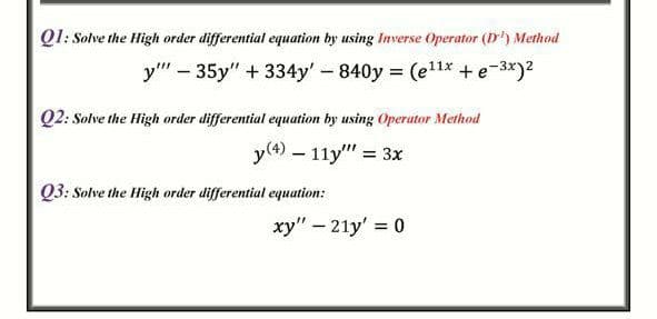 Q1: Solve the High order differential equation by using Inverse Operator (D') Method
y" - 35y" + 334y'-840y = (el1x +e-3*)2
Q2: Solve the High order differential equation by using Operator Metkod
y(4) – 11y" = 3x
%D
Q3: Solve the High order differential equation:
xy" – 21y' = 0
