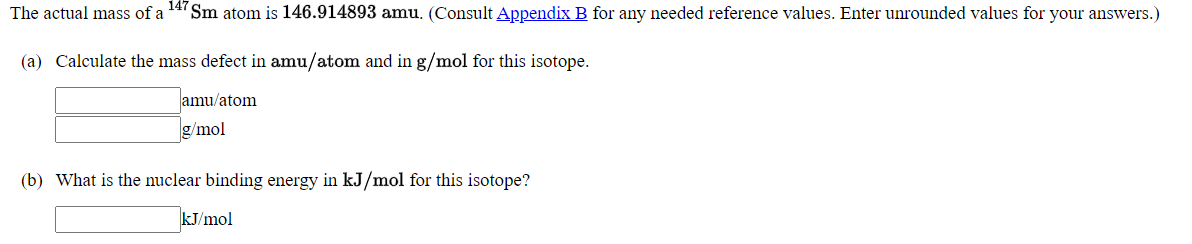 The actual mass of a
147
Sm atom is 146.914893 amu. (Consult Appendix B for any needed reference values. Enter unrounded values for your answers.)
(a) Calculate the mass defect in amu/atom and in g/mol for this isotope.
amu/atom
g/mol
(b) What is the nuclear binding energy in kJ/mol for this isotope?
kJ/mol
