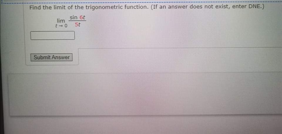Find the limit of the trigonometric function. (If an answer does not exist, enter DNE.)
sin 6t
lim
t 0
5t
Submit Answer
