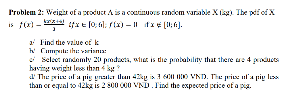 Problem 2: Weight of a product A is a continuous random variable X (kg). The pdf of X
is f(x)
kx(x+4)
3
ifx € [0; 6]; f(x) = 0_ if x # [0; 6].
-
a/ Find the value of k
b/ Compute the variance
c/ Select randomly 20 products, what is the probability that there are 4 products
having weight less than 4 kg ?
d/ The price of a pig greater than 42kg is 3 600 000 VND. The price of a pig less
than or equal to 42kg is 2 800 000 VND. Find the expected price of a pig.