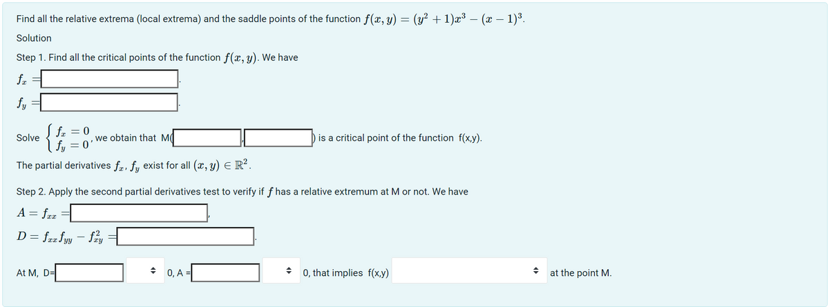 Find all the relative extrema (local extrema) and the saddle points of the function f(x, y) = (y² + 1)x³ − (x − 1)³.
Solution
Step 1. Find all the critical points of the function f(x, y). We have
fx
fy
S fa
| fy
The partial derivatives fa, fy exist for all (x, y) = R².
Solve
fx = 0
At M, D=
= 0
we obtain that M
Step 2. Apply the second partial derivatives test to verify if f has a relative extremum at M or not. We have
A = fxx
D = fax fyy - fay
is a critical point of the function f(x,y).
0, A=
0, that implies f(x,y)
at the point M.