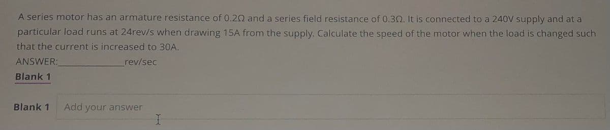 A series motor has an armature resistance of 0.20 and a series field resistance of 0.302. It is connected to a 240V supply and at a
particular load runs at 24rev/s when drawing 15A from the supply. Calculate the speed of the motor when the load is changed such
that the current is increased to 30A.
ANSWER:
rev/sec
Blank 1
Blank 1 Add your answer
I