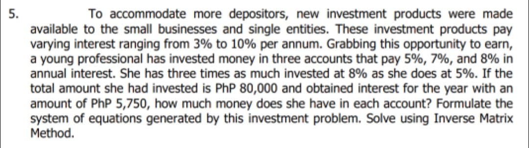 To accommodate more depositors, new investment products were made
available to the small businesses and single entities. These investment products pay
varying interest ranging from 3% to 10% per annum. Grabbing this opportunity to earn,
a young professional has invested money in three accounts that pay 5%, 7%, and 8% in
annual interest. She has three times as much invested at 8% as she does at 5%. If the
5.
total amount she had invested is PhP 80,000 and obtained interest for the year with an
amount of PhP 5,750, how much money does she have in each account? Formulate the
system of equations generated by this investment problem. Solve using Inverse Matrix
Method.
