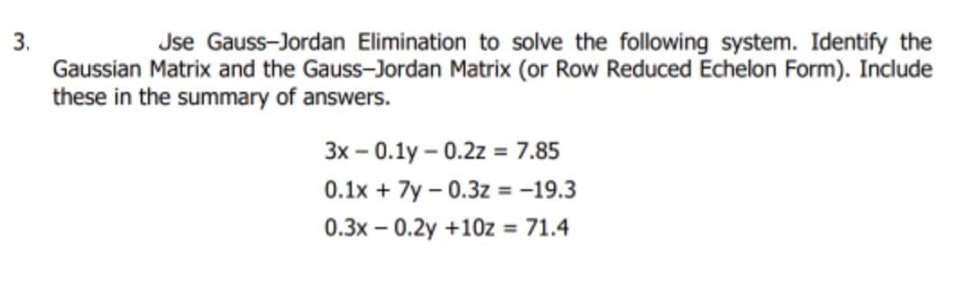3.
Gaussian Matrix and the Gauss-Jordan Matrix (or Row Reduced Echelon Form). Include
these in the summary of answers.
Jse Gauss-Jordan Elimination to solve the following system. Identify the
3x – 0.1y – 0.2z = 7.85
0.1x + 7y – 0.3z = -19.3
0.3x – 0.2y +10z
= 71.4
