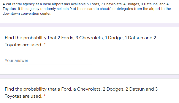 A car rental agency at a local airport has available 5 Fords, 7 Chevrolets, 4 Dodges, 3 Datsuns, and 4
Toyotas. If the agency randomly selects 9 of these cars to chauffeur delegates from the airport to the
downtown convention center,
Find the probability that 2 Fords, 3 Chevrolets, 1 Dodge, 1 Datsun and 2
Toyotas are used. *
Your answer
Find the probability that a Ford, a Chevrolets, 2 Dodges, 2 Datsun and 3
Toyotas are used. *
