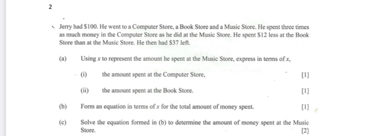 2
• Jerry had $100. He went to a Computer Store, a Book Store and a Music Store. He spent three times
as much money in the Computer Store as he did at the Music Store. He spent $12 less at the Book
Store than at the Music Store. He then had $37 left.
(a)
Using x to represent the amount he spent at the Music Store, express in terms of x,
(i)
the amount spent at the Computer Store,
[1]
(ii)
the amount spent at the Book Store.
[1]
(b)
Form an equation in terms ofx for the total amount of money spent.
[1]
Solve the equation formed in (b) to determine the amount of money spent at the Music
Store.
(c)
[2]
ΞΞΞ
