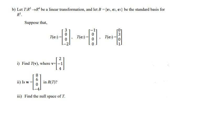 b) Let T:R →R* be a linear transformation, and let B = {ei, e2, e3} be the standard basis for
R³.
Suppose that,
3
T(e1)
T(e2)
3
T(es)
i) Find T(v), where v=-1
8
ii) Is w
in R(T)?
iii) Find the null space of T.
