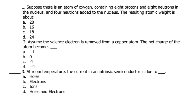 1. Suppose there is an atom of oxygen, containing eight protons and eight neutrons in
the nucleus, and four neutrons added to the nucleus. The resulting atomic weight is
about:
а. 20
b. 16
с. 18
d. 24
2. Assume the valence electron is removed from a copper atom. The net charge of the
atom becomes
а. +1
b. 0
С. -1
d. +4
3. At room temperature, the current in an intrinsic semiconductor is due to
a. Holes
b. Electrons
c. Ions
d. Holes and Electrons
