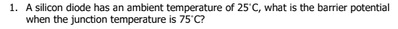 1. A silicon diode has an ambient temperature of 25'C, what is the barrier potential
when the junction temperature is 75'C?
