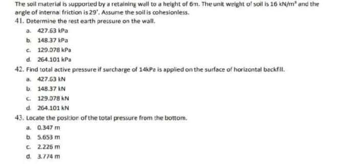 The soil material is supported by a retaining wall to a height of 6m. The unit weight of soil is 16 kN/m² and the
angle of internal friction is 29". Assume the soil is cohesionless.
41. Determine the rest earth pressure on the wall.
a. 427.63 kPa
b.
148.37 kPa
c. 129.078 kPa
d. 264.101 kPa
42. Find total active pressure if surcharge of 14kPa is applied on the surface of horizontal backfill.
a. 427.63 kN
b. 148.37 KN
c. 129.078 KN
d. 264.101 KN
43. Locate the position of the total pressure from the bottom.
a. 0.347 m
b. 5.653 m
c. 2.226 m
d. 3.774 m