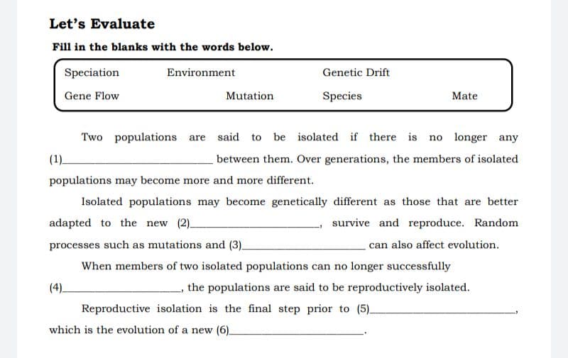 Let's Evaluate
Fill in the blanks with the words below.
Speciation
Environment
Genetic Drift
Gene Flow
Mutation
Species
Mate
Two populations are
said to be isolated if there is
no longer any
(1)_
between them. Over generations, the members of isolated
populations may become more and more different.
Isolated populations may become genetically different as those that are better
adapted to the new (2)_
survive and reproduce. Random
processes such as mutations and (3)_
can also affect evolution.
When members of two isolated populations can no longer successfully
(4).
the populations are said to be reproductively isolated.
Reproductive isolation is the final step prior to (5)_
which is the evolution of a new (6).
