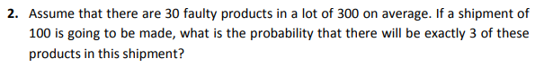 2. Assume that there are 30 faulty products in a lot of 300 on average. If a shipment of
100 is going to be made, what is the probability that there will be exactly 3 of these
products in this shipment?
