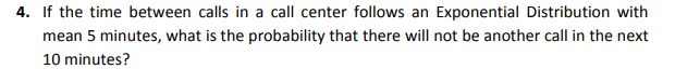 4. If the time between calls in a call center follows an Exponential Distribution with
mean 5 minutes, what is the probability that there will not be another call in the next
10 minutes?
