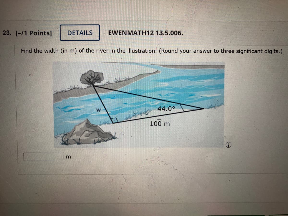23. [-/1 Points]
DETAILS
EWENMATH12 13.5.006.
Find the width (in m) of the river in the illustration. (Round your answer to three significant digits.)
44.0°
100 m
m
