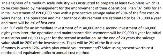 The engineer of a medium scale industry was instructed to prepare at least two plans which is
to be considered by management for the improvement of their operations. Plan "A" calls for an
initial investment of P200,000 now with a prospective salvage value of 20% of the first cost 20
years hence. The operation and maintenance disbursement are estimated to be P15,000 a year
and taxes will be 2% of first cost.
Plan "B" calls for an immediate investment of P140,000 and a second investment of 160,000
eight years later. the operation and maintenance disbursements will be P9,000 a year for initial
installation and P8,000 a year for the second installation. At the end of 20 years the salvage
value shall be 20% of the investments. Taxes will be 2% of the first cost.
If money is worth 12%, which plan would you recommend? Solve using present worth cost
method and equivalent uniform annual cost method.
