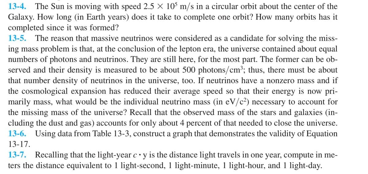 13-4. The Sun is moving with speed 2.5 X 10° m/s in a circular orbit about the center of the
Galaxy. How long (in Earth years) does it take to complete one orbit? How many orbits has it
completed since it was formed?
13-5. The reason that massive neutrinos were considered as a candidate for solving the miss-
ing mass problem is that, at the conclusion of the lepton era, the universe contained about equal
numbers of photons and neutrinos. They are still here, for the most part. The former can be ob-
served and their density is measured to be about 500 photons/cm³; thus, there must be about
that number density of neutrinos in the universe, too. If neutrinos have a nonzero mass and if
the cosmological expansion has reduced their average speed so that their energy is now pri-
marily mass, what would be the individual neutrino mass (in eV/c²) necessary to account for
the missing mass of the universe? Recall that the observed mass of the stars and galaxies (in-
cluding the dust and gas) accounts for only about 4 percent of that needed to close the universe.
13-6. Using data from Table 13-3, construct a graph that demonstrates the validity of Equation
13-17.
13-7. Recalling that the light-year c • y is the distance light travels in one year, compute in me-
ters the distance equivalent to 1 light-second, 1 light-minute, 1 light-hour, and 1 light-day.
