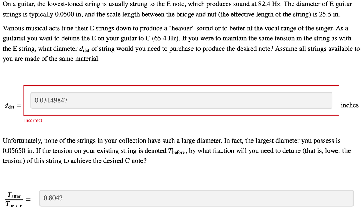 On a guitar, the lowest-toned string is usually strung to the E note, which produces sound at 82.4 Hz. The diameter of E guitar
strings is typically 0.0500 in, and the scale length between the bridge and nut (the effective length of the string) is 25.5 in.
Various musical acts tune their E strings down to produce a "heavier" sound or to better fit the vocal range of the singer. As a
guitarist you want to detune the E on your guitar to C (65.4 Hz). If you were to maintain the same tension in the string as with
the E string, what diameter ddet of string would you need to purchase to produce the desired note? Assume all strings available to
you are made of the same material.
0.03149847
ddet
inches
Incorrect
Unfortunately, none of the strings in your collection have such a large diameter. In fact, the largest diameter you possess is
0.05650 in. If the tension on your existing string is denoted Tpefore, by what fraction will you need to detune (that is, lower the
tension) of this string to achieve the desired C note?
Tafter
0.8043
Tbefore
