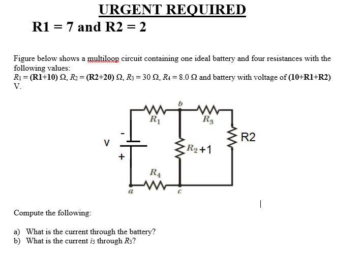 URGENT REQUIRED
R1 = 7 and R2 = 2
Figure below shows a multiloop circuit containing one ideal battery and four resistances with the
following values:
R1 = (R1+10) 2, R2 = (R2+20) Q, R3 = 30 2, R4 = 8.0 Q and battery with voltage of (10+R1+R2)
V.
R1
R3
R2
V
R2+1
R4
Compute the following:
a) What is the current through the battery?
b) What is the current is through R3?
