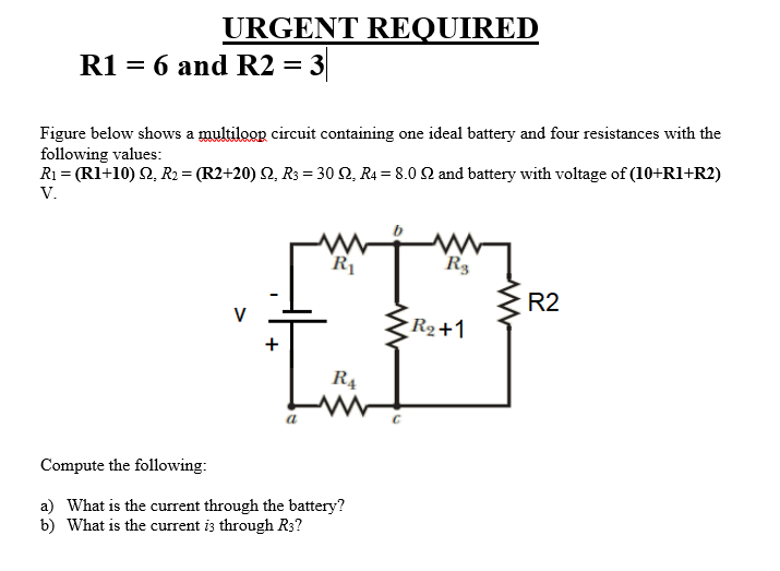 URGENT REQUIRED
R1 = 6 and R2 = 3
Figure below shows a multiloop circuit containing one ideal battery and four resistances with the
following values:
R1 = (Rl+10) Q, R2 = (R2+20) Q, R3 = 30 Q, R4 = 8.0 2 and battery with voltage of (10+R1+R2)
V.
R
R3
R2
V
R2+1
+
R4
Compute the following:
a) What is the current through the battery?
b) What is the current is through R3?
