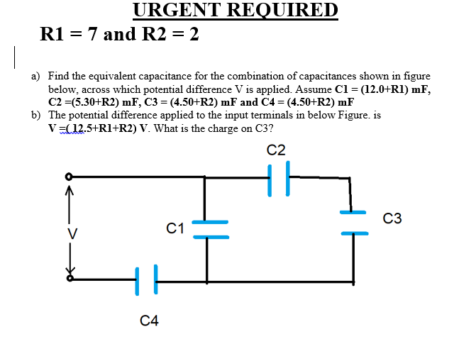 URGENT REQUIRED
R1 = 7 and R2 = 2
%3D
a) Find the equivalent capacitance for the combination of capacitances shown in figure
below, across which potential difference V is applied. Assume Cl = (12.0+RI) mF,
C2 =(5.30+R2) mF, C3 = (4.50+R2) mF and C4 = (4.50+R2) mF
b) The potential difference applied to the input terminals in below Figure. is
V(12.5+RI+R2) V. What is the charge on C3?
C2
C3
С1
V
С4
