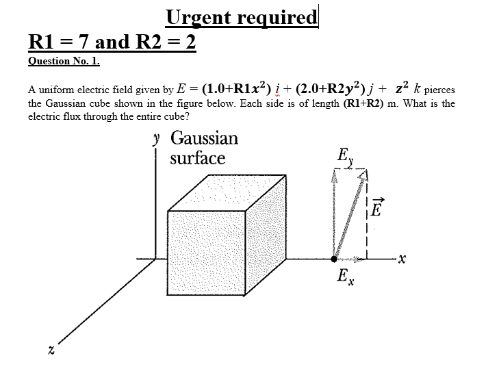 Urgent required
R1 = 7 and R2 = 2
Question No. 1.
A uniform electric field given by E = (1.0+R1x²) į + (2.0+R2y²)j + z²
the Gaussian cube shown in the figure below. Each side is of length (Rl+R2) m. What is the
electric flux through the entire cube?
y Gaussian
surface
Ex
