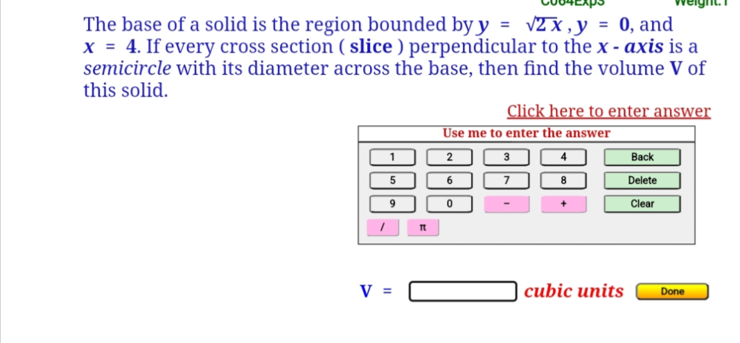 =
√2 x,y
=
The base of a solid is the region bounded by y
0, and
x = 4. If every cross section (slice) perpendicular to the x - axis is a
semicircle with its diameter across the base, then find the volume V of
this solid.
Click here to enter answer
Use me to enter the answer
1
2
3
4
Back
5
6
7
8
Delete
9
0
Clear
cubic units
V =
It
Done