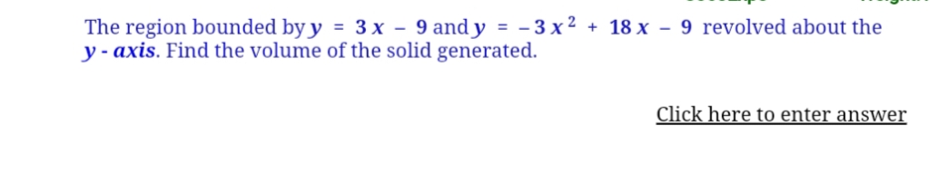 The region bounded by y = 3x - 9 and y = -3x2 + 18 x - 9 revolved about the
y-axis. Find the volume of the solid generated.
Click here to enter answer