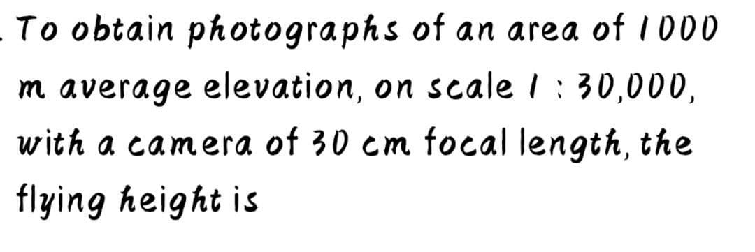 To obtain photographs of an area of 1000
m average elevation, on scale I : 30,000,
with a camera of 30 cm focal length, the
flying height is
