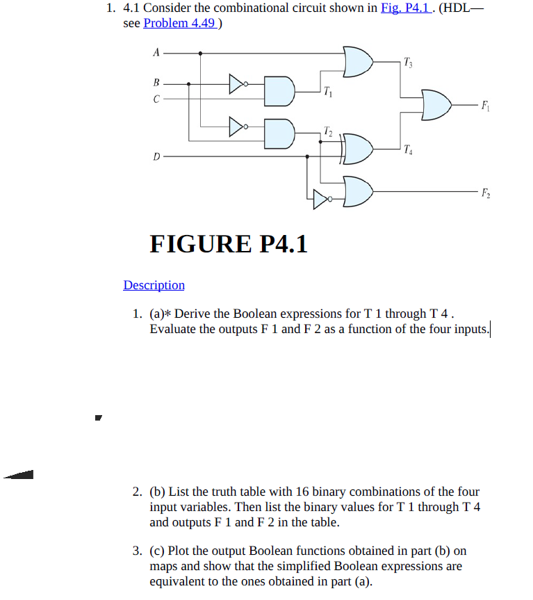1. 4.1 Consider the combinational circuit shown in Fig. P4.1. (HDL-
see Problem 4.49 )
A -
T3
В -
C -
F
T2
D-
F2
FIGURE P4.1
Description
1. (a)* Derive the Boolean expressions for T 1 through T 4.
Evaluate the outputs F 1 and F 2 as a function of the four inputs.
2. (b) List the truth table with 16 binary combinations of the four
input variables. Then list the binary values for T 1 through T 4
and outputs F 1 and F 2 in the table.
3. (c) Plot the output Boolean functions obtained in part (b) on
maps and show that the simplified Boolean expressions are
equivalent to the ones obtained in part (a).
