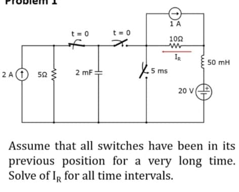 1A
t = 0
t = 0
102
of
IR
50 mH
2 A (1) 52
5 ms
2 mF
20 V
Assume that all switches have been in its
previous position for a very long time.
Solve of IR for all time intervals.
