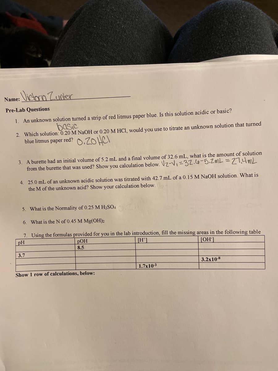 Name: Jictorn Zunter
Pre-Lab Questions
1. An unknown solution turned a strip of red litmus paper blue. Is this solution acidic or basic?
basic
2. Which solution: 0.20 M NaOH or 0.20 M HCI, would you use to titrate an unknown solution that turned
blue litmus paper red?
3. A burette had an initial volume of 5.2 mL and a final volume of 32.6 mL, what is the amount of solution
from the burette that was used? Show you calculation below. Vz-V,=32.c6-5.ZML =27.4mL
4. 25.0 mL of an unknown acidic solution was titrated with 42.7 mL of a 0.15 M NaOH solution. What is
the M of the unknown acid? Show your calculation below.
5. What is the Normality of 0.25 M H2SO4
6. What is the N of 0.45 M Mg(OH)2
7. Using the formulas provided for you in the lab introduction, fill the missing areas in the following table
РОН
8.5
pH
[H'1
[OH]
3.7
3.2x108
1.7x103
Show 1 row of calculations, below:
