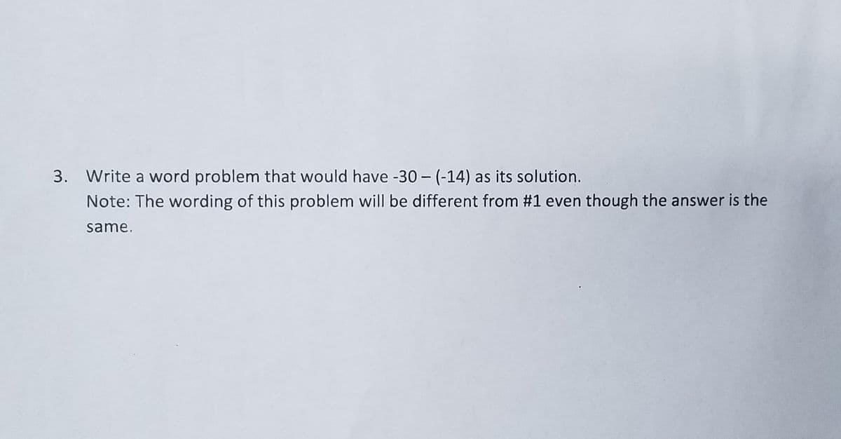 Write a word problem that would have -30- (-14) as its solution.
Note: The wording of this problem will be different from #1 even though the answer is the
same.
