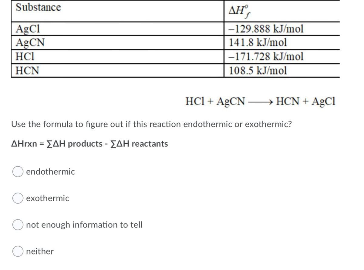 Substance
ΔΗ,
AgCl
AGCN
-129.888 kJ/mol
141.8 kJ/mol
HCl
-171.728 kJ/mol
НCN
108.5 kJ/mol
HCl + AgCN – HCN + AgCl
Use the formula to figure out if this reaction endothermic or exothermic?
ΔΗΓχη- ΣΔΗ products -ΣΔΗ re actants
endothermic
exothermic
not enough information to tell
O neither
