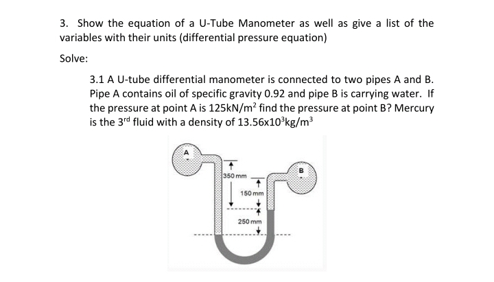 3.1 A U-tube differential manometer is connected to two pipes A and B.
Pipe A contains oil of specific gravity 0.92 and pipe B is carrying water. If
the pressure at point A is 125kN/m? find the pressure at point B? Mercury
is the 3rd fluid with a density of 13.56x10°kg/m³
350 mm
150 mm
250 mm
