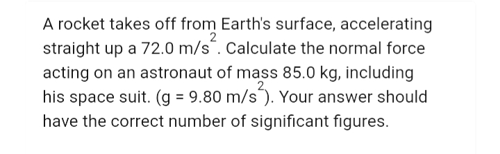A rocket takes off from Earth's surface, accelerating
straight up a 72.0 m/s¯. Calculate the normal force
acting on an astronaut of mass 85.0 kg, including
his space suit. (g = 9.80 m/s). Your answer should
have the correct number of significant figures.
