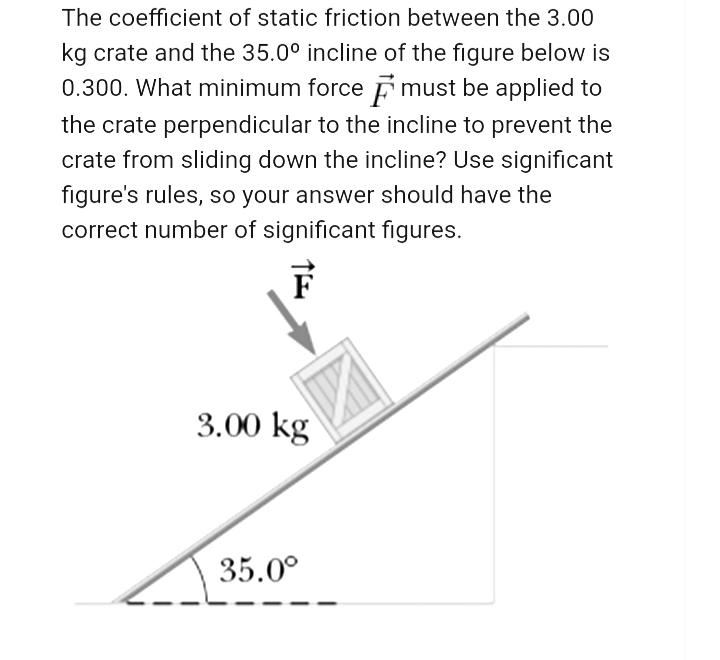 The coefficient of static friction between the 3.00
kg crate and the 35.0° incline of the figure below is
0.300. What minimum force Ē must be applied to
the crate perpendicular to the incline to prevent the
crate from sliding down the incline? Use significant
figure's rules, so your answer should have the
correct number of significant figures.
3.00 kg
35.0°
