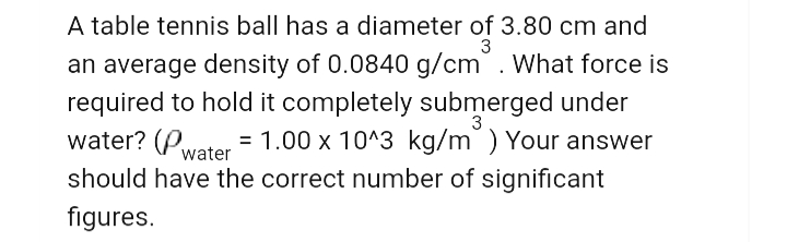 A table tennis ball has a diameter of 3.80 cm and
3
an average density of 0.0840 g/cm. What force is
required to hold it completely submerged under
water? (Pwater = 1.00 x 10^3 kg/m) Your answer
should have the correct number of significant
3
figure
