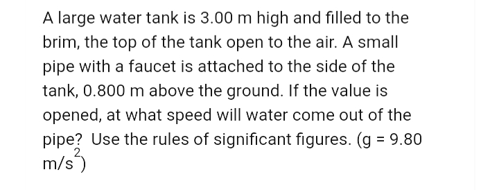 A large water tank is 3.00 m high and filled to the
brim, the top of the tank open to the air. A small
pipe with a faucet is attached to the side of the
tank, 0.800 m above the ground. If the value is
opened, at what speed will water come out of the
pipe? Use the rules of significant figures. (g = 9.80
m/s)
