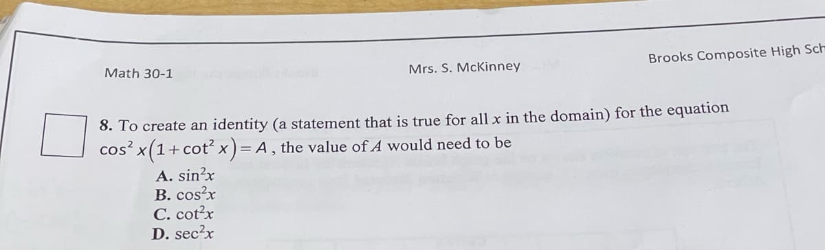Brooks Composite High Sch
Math 30-1
Mrs. S. McKinney
8. To create an identity (a statement that is true for all x in the domain) for the equation
cos²x(1+cot² x) = A, the value of A would need to be
A. sin²x
B. cos²x
C. cot²x
D. sec²x