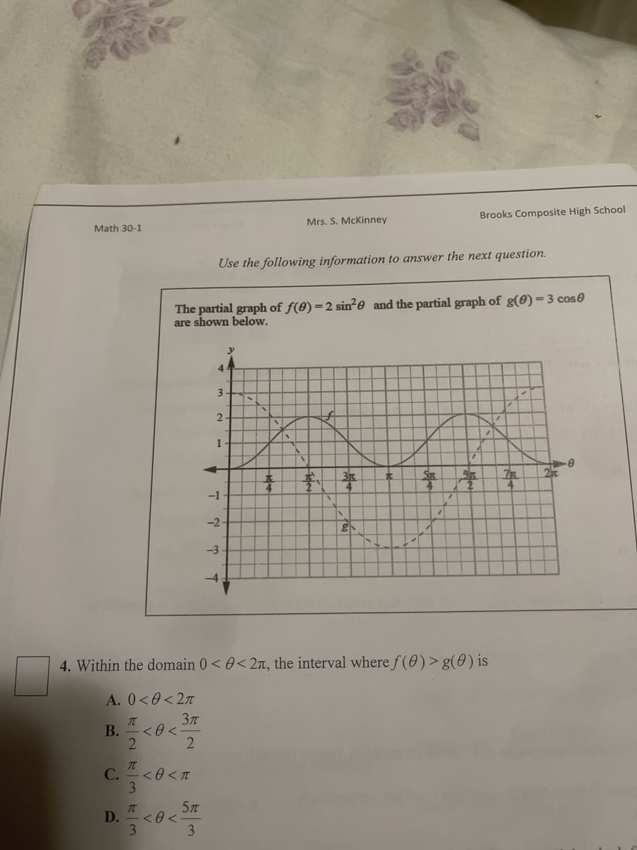 Math 30-1
Mrs. S. McKinney
Use the following information to answer the next question.
The partial graph of f(0) = 2 sin²0 and the partial graph of g(0) = 3 cos
are shown below.
y
4
3.
2
I
1
V
+0
2
*
# 3
ST
3
7
-1.
-2-
g
-3
-4
4. Within the domain 0 < 0<2n, the interval where f(0) > g(0) is
A. 0<0<2π
T
3π
B. <0<
2
2
T
C.
D.
-<0 < T
< 0 <
3
T
3
Brooks Composite High School
5T
3
