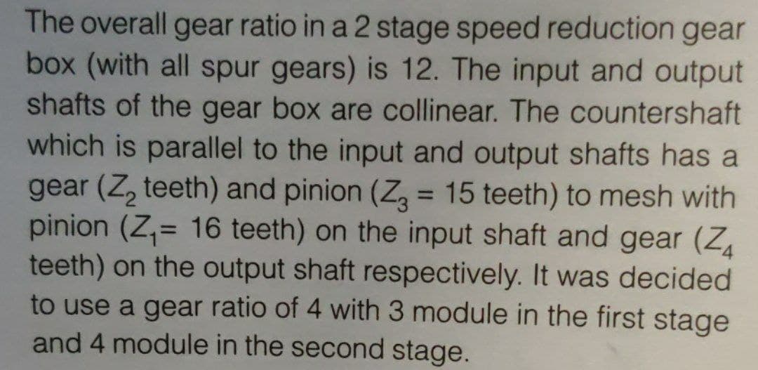 The overall gear ratio in a 2 stage speed reduction gear
box (with all spur gears) is 12. The input and output
shafts of the gear box are collinear. The countershaft
which is parallel to the input and output shafts has a
gear (Z, teeth) and pinion (Z, = 15 teeth) to mesh with
pinion (Z,= 16 teeth) on the input shaft and gear (Z
teeth) on the output shaft respectively. It was decided
to use a gear ratio of 4 with 3 module in the first stage
and 4 module in the second stage.
