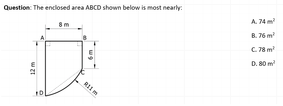 A. 74 m2
Question: The enclosed area ABCD shown below is most nearly:
B. 76 m?
8 m
C. 78 m?
Al
D. 80 m?
6.
R11 m
D
12 m
w 9
