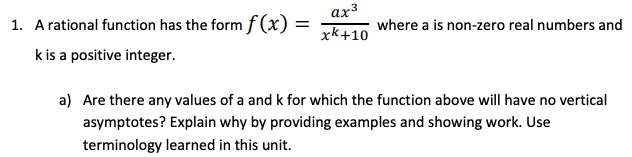 ax3
1. A rational function has the form f(x) =
where a is non-zero real numbers and
xk+10
k is a positive integer.
a) Are there any values of a and k for which the function above will have no vertical
asymptotes? Explain why by providing examples and showing work. Use
terminology learned in this unit.
