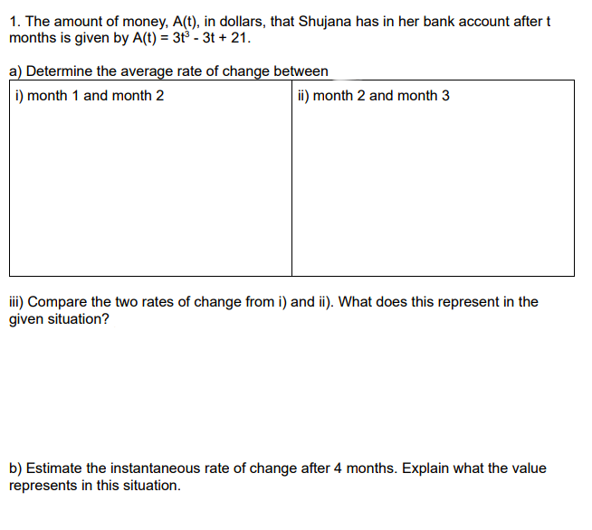 1. The amount of money, A(t), in dollars, that Shujana has in her bank account after t
months is given by A(t) = 3t³ - 3t + 21.
a) Determine the average rate of change between
i) month 1 and month 2
ii) month 2 and month 3
iii) Compare the two rates of change from i) and i). What does this represent in the
given situation?
b) Estimate the instantaneous rate of change after 4 months. Explain what the value
represents in this situation.
