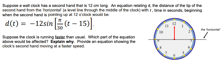Suppose a wall clock has a second hand that is 12 cm long. An equation relating d, the distance of the tip of the
second hand from the 'horizontal' (a level line through the middle of the clock) with t , time in seconds, beginning
when the second hand is pointing up at 12 o'clock would be:
d(t) = -12sin(t – 15).
30
the 'horizontal"
10
Suppose the clock is running faster than usual. Which part of the equation
above would be affected? Explain why. Provide an equation showing the
clock's second hand moving at a faster speed.
4
