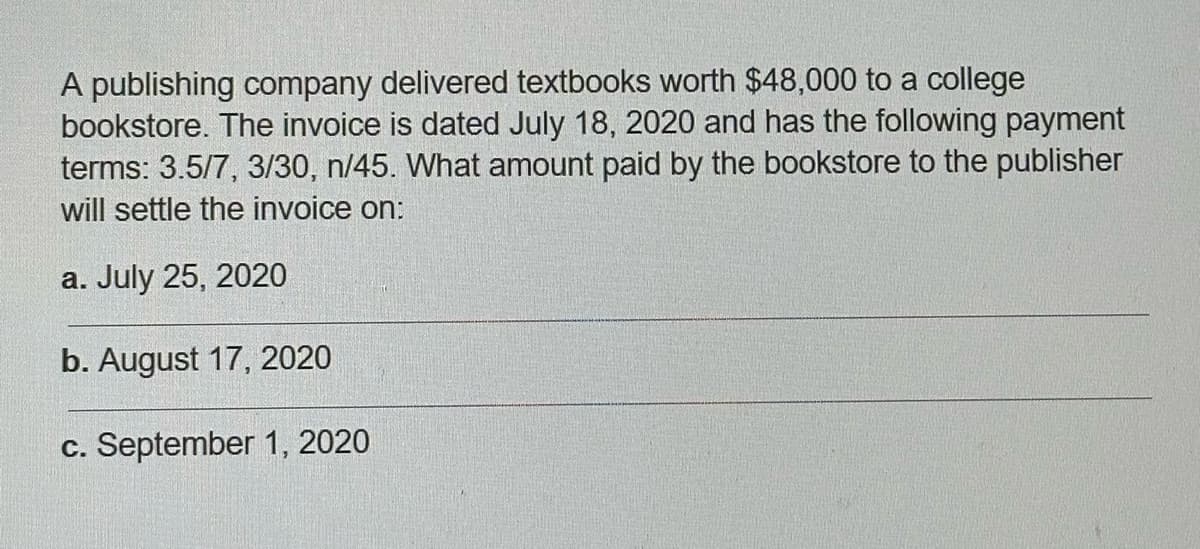 A publishing company delivered textbooks worth $48,000 to a college
bookstore. The invoice is dated July 18, 2020 and has the following payment
terms: 3.5/7, 3/30, n/45. What amount paid by the bookstore to the publisher
will settle the invoice on:
a. July 25, 2020
b. August 17, 2020
c. September 1, 2020