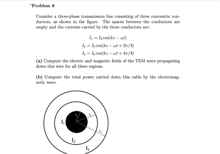 *Problem 8
Consider a three-phase transmission line consisting of three concentric con-
ductors, as shown in the figure. The spaces between the conductors are
empty and the currents carried by the three conductors are:
I = I, cos(kz - wt)
I2 = Io cos(kz – wt + 27/3)
%3D
I3 = Io cos(kz – wt + 4/3)
(a) Compute the electric and magnetic fields of the TEM wave propagating
down this wire for all three regions.
(b) Compute the total power carried down this cable by the electromag-
netic wave.
I3
