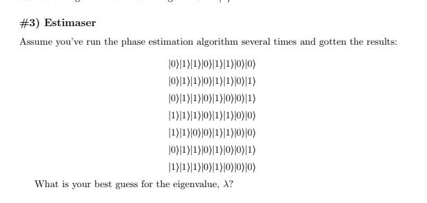 #3) Estimaser
Assume you've run the phase estimation algorithm several times and gotten the results:
|0}1}|1}|0}|1)[1)|0)|0)
|0)|1)|1)|0)}|1)|1)|0)|1)
|0)|1)|1)|0}|1)|0)|0)|1)
|1)|1)|1)|0)|1)|1)|0)|0)
|1)|1)|0}|0}|1)|1)|0)|0)
|0)|1)|1)|0)|1)|0)|0)|1)
|1)|1)|1)|0)|1)|0)|0)|0)
What is your best guess for the eigenvalue, X?
